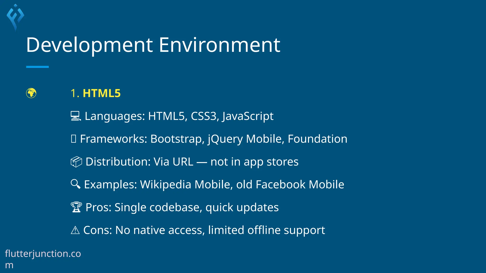 Development Environment
🌍 1. HTML5
💻 Languages: HTML5, CSS3, JavaScript
🧰 Frameworks: Bootstrap, jQuery Mobile, Foundation
📦 Distribution: Via URL — not in app stores
🔍 Examples: Wikipedia Mobile, old Facebook Mobile
🏆 Pros: Single codebase, quick updates
⚠️Cons: No native access, limited offline support
flutterjunction.co
m
 