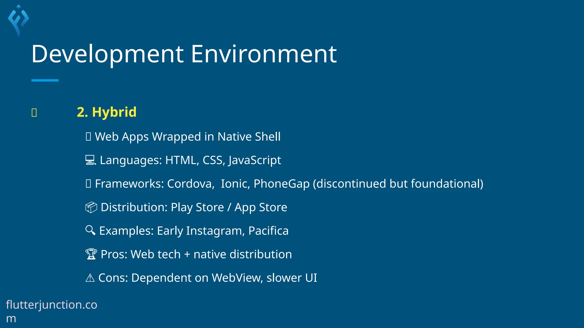 Development Environment
🧪 2. Hybrid
🧠 Web Apps Wrapped in Native Shell
💻 Languages: HTML, CSS, JavaScript
🧰 Frameworks: Cordova, Ionic, PhoneGap (discontinued but foundational)
📦 Distribution: Play Store / App Store
🔍 Examples: Early Instagram, Pacifica
🏆 Pros: Web tech + native distribution
⚠️Cons: Dependent on WebView, slower UI
flutterjunction.co
m
 