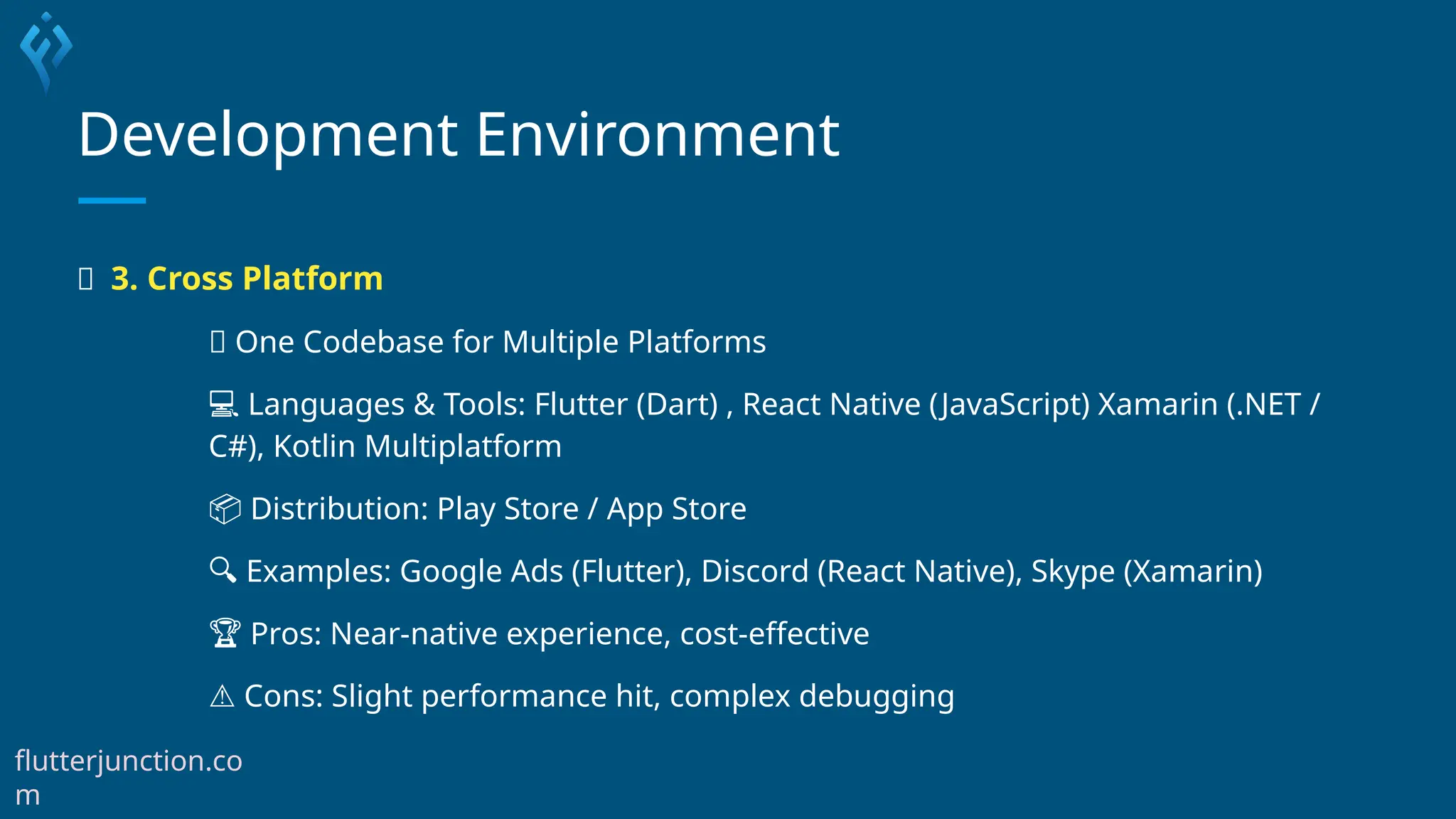 Development Environment
🔄 3. Cross Platform
🔁 One Codebase for Multiple Platforms
💻 Languages & Tools: Flutter (Dart) , React Native (JavaScript) Xamarin (.NET /
C#), Kotlin Multiplatform
📦 Distribution: Play Store / App Store
🔍 Examples: Google Ads (Flutter), Discord (React Native), Skype (Xamarin)
🏆 Pros: Near-native experience, cost-effective
⚠️Cons: Slight performance hit, complex debugging
flutterjunction.co
m
 