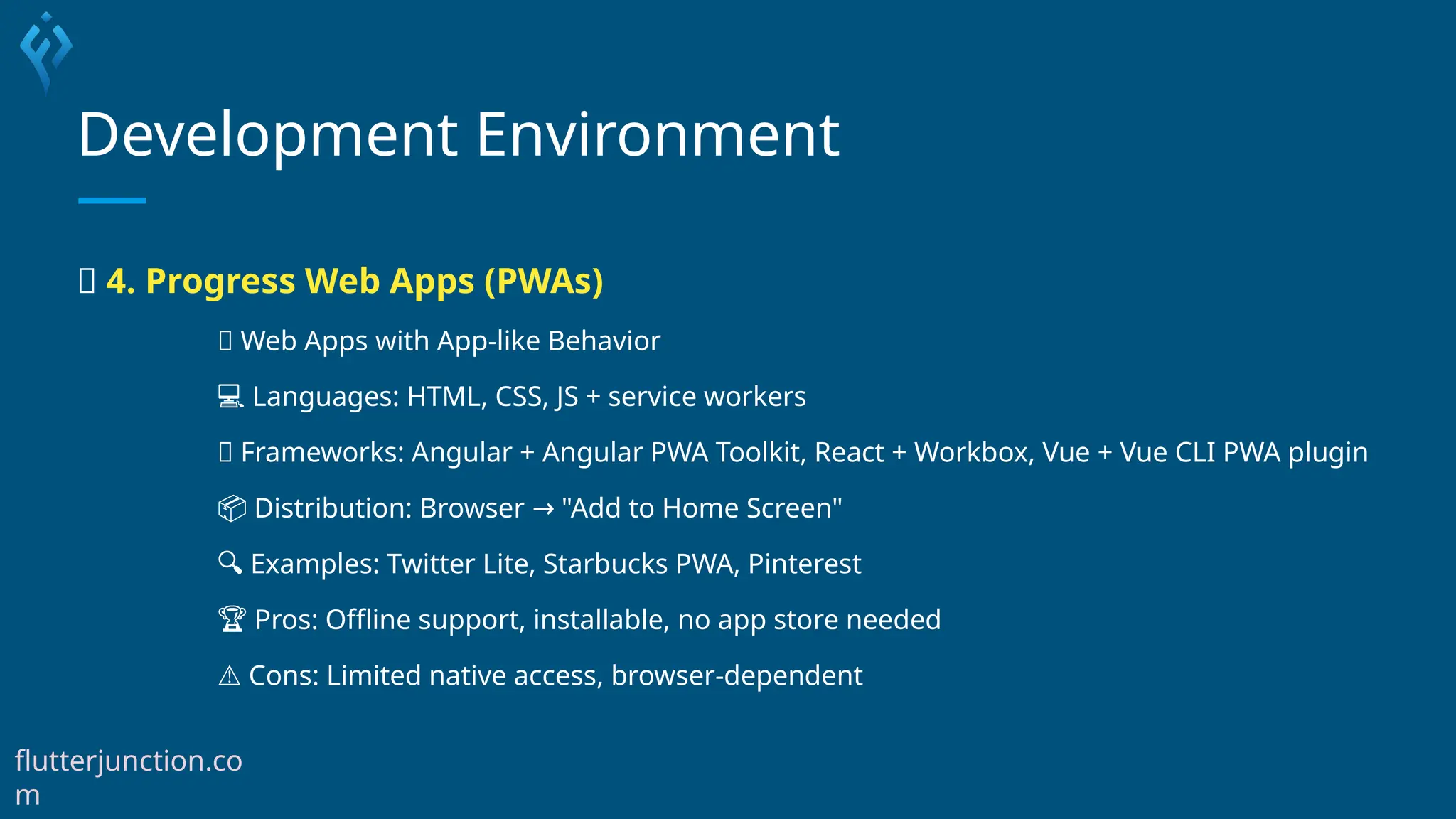 Development Environment
🌟 4. Progress Web Apps (PWAs)
🌐 Web Apps with App-like Behavior
💻 Languages: HTML, CSS, JS + service workers
🧰 Frameworks: Angular + Angular PWA Toolkit, React + Workbox, Vue + Vue CLI PWA plugin
📦 Distribution: Browser "Add to Home Screen"
→
🔍 Examples: Twitter Lite, Starbucks PWA, Pinterest
🏆 Pros: Offline support, installable, no app store needed
⚠️Cons: Limited native access, browser-dependent
flutterjunction.co
m
 