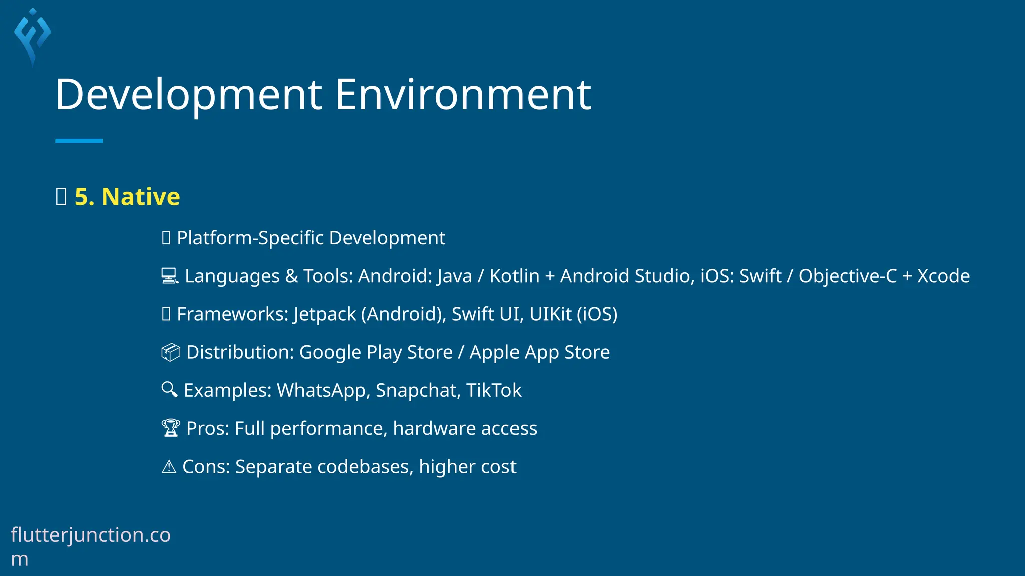 Development Environment
✅ 5. Native
📱 Platform-Specific Development
💻 Languages & Tools: Android: Java / Kotlin + Android Studio, iOS: Swift / Objective-C + Xcode
🧰 Frameworks: Jetpack (Android), Swift UI, UIKit (iOS)
📦 Distribution: Google Play Store / Apple App Store
🔍 Examples: WhatsApp, Snapchat, TikTok
🏆 Pros: Full performance, hardware access
⚠️Cons: Separate codebases, higher cost
flutterjunction.co
m
 