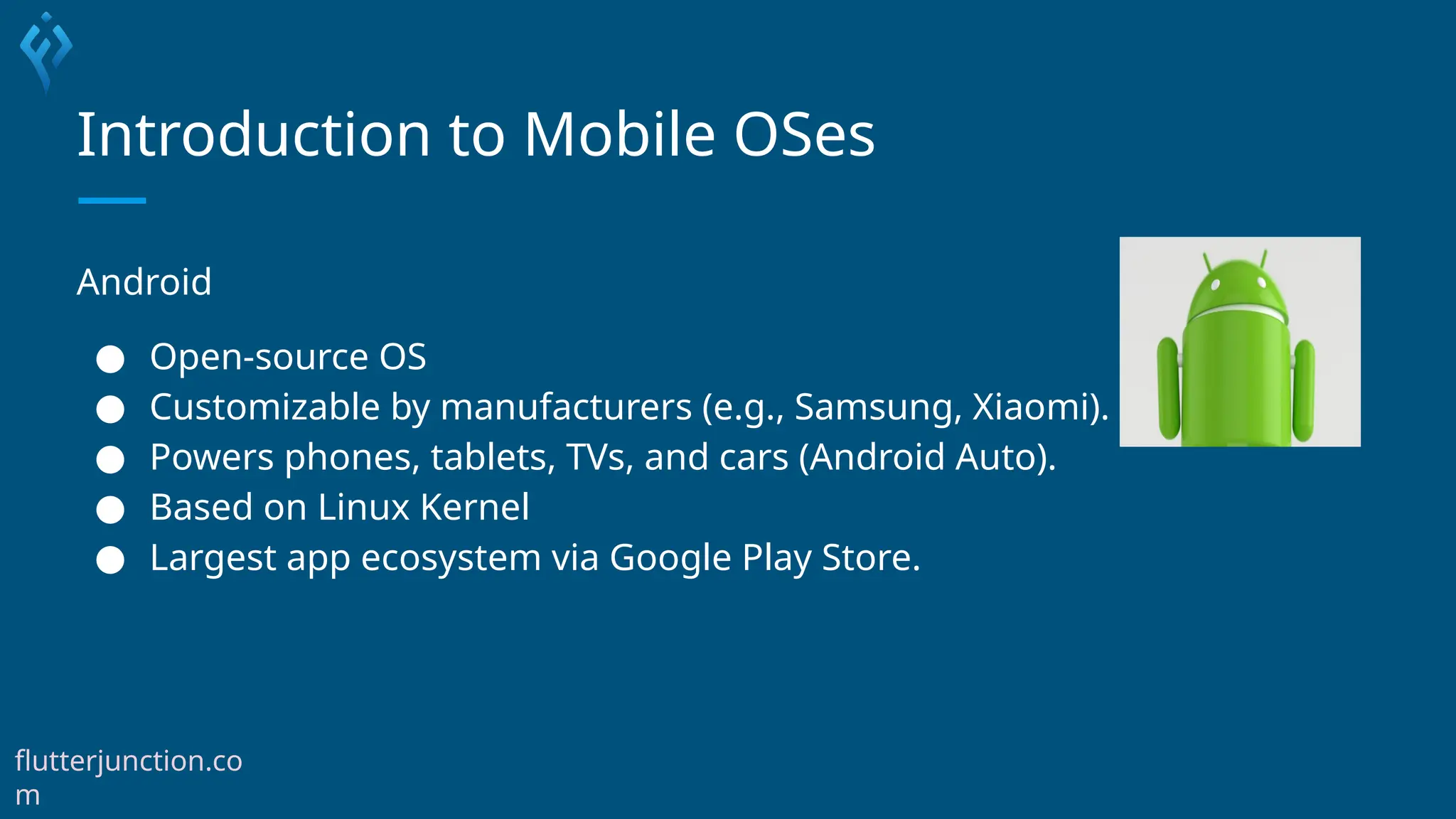 Introduction to Mobile OSes
Android
● Open-source OS
● Customizable by manufacturers (e.g., Samsung, Xiaomi).
● Powers phones, tablets, TVs, and cars (Android Auto).
● Based on Linux Kernel
● Largest app ecosystem via Google Play Store.
flutterjunction.co
m
 