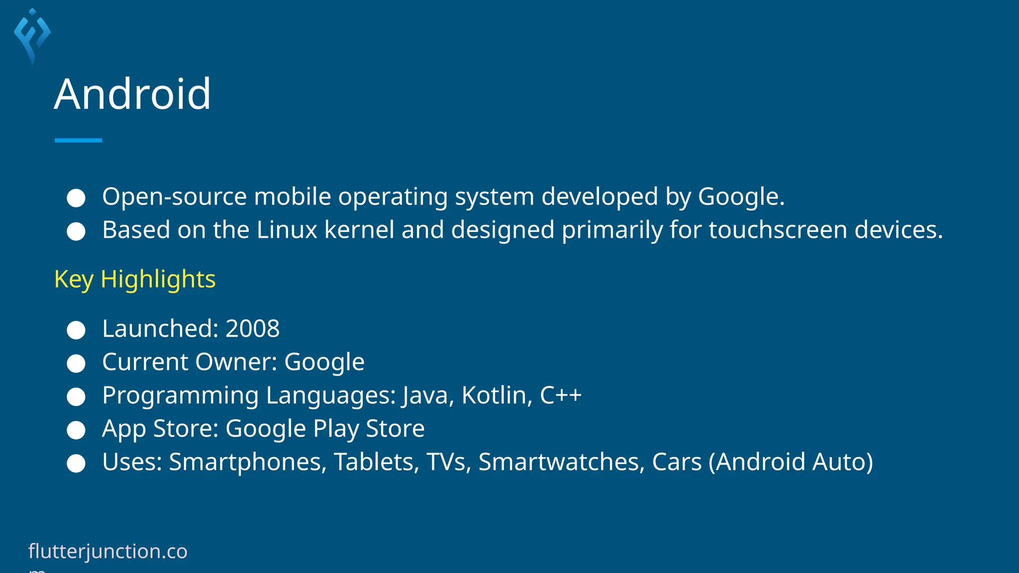 Android
● Open-source mobile operating system developed by Google.
● Based on the Linux kernel and designed primarily for touchscreen devices.
Key Highlights
● Launched: 2008
● Current Owner: Google
● Programming Languages: Java, Kotlin, C++
● App Store: Google Play Store
● Uses: Smartphones, Tablets, TVs, Smartwatches, Cars (Android Auto)
flutterjunction.co
 