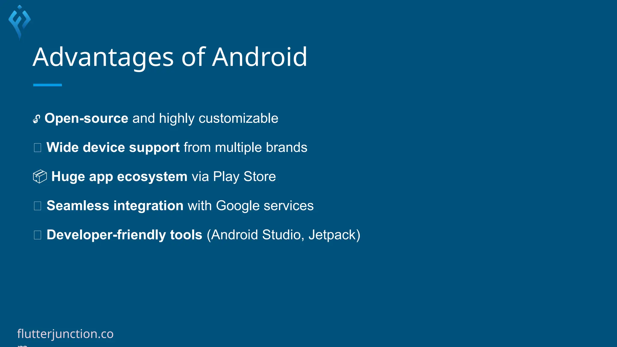 Advantages of Android
🔓 Open-source and highly customizable
🌐 Wide device support from multiple brands
📦 Huge app ecosystem via Play Store
🔄 Seamless integration with Google services
🔧 Developer-friendly tools (Android Studio, Jetpack)
flutterjunction.co
 