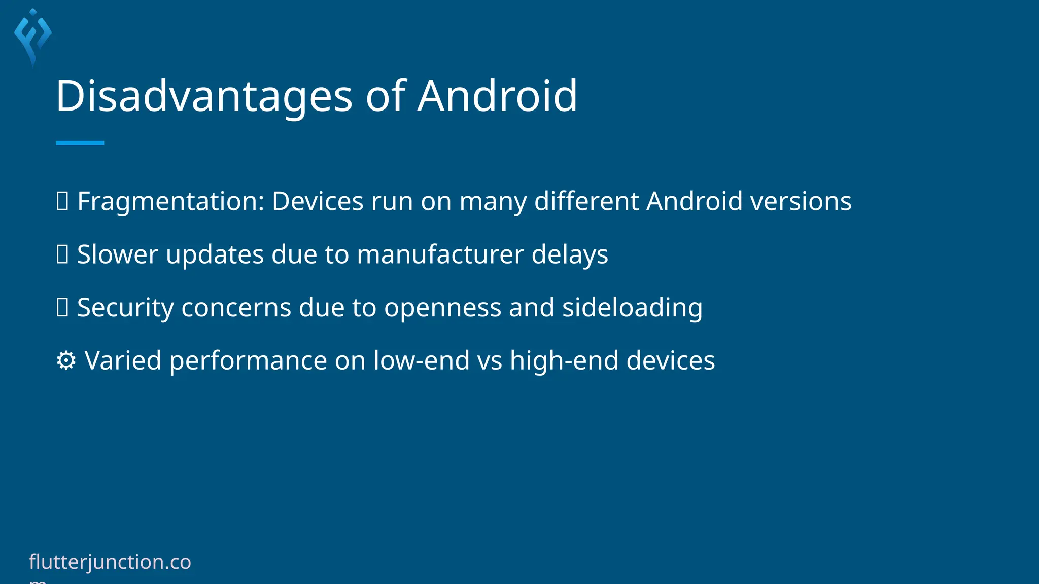 Disadvantages of Android
🧩 Fragmentation: Devices run on many different Android versions
🐢 Slower updates due to manufacturer delays
🦠 Security concerns due to openness and sideloading
⚙️Varied performance on low-end vs high-end devices
flutterjunction.co
 