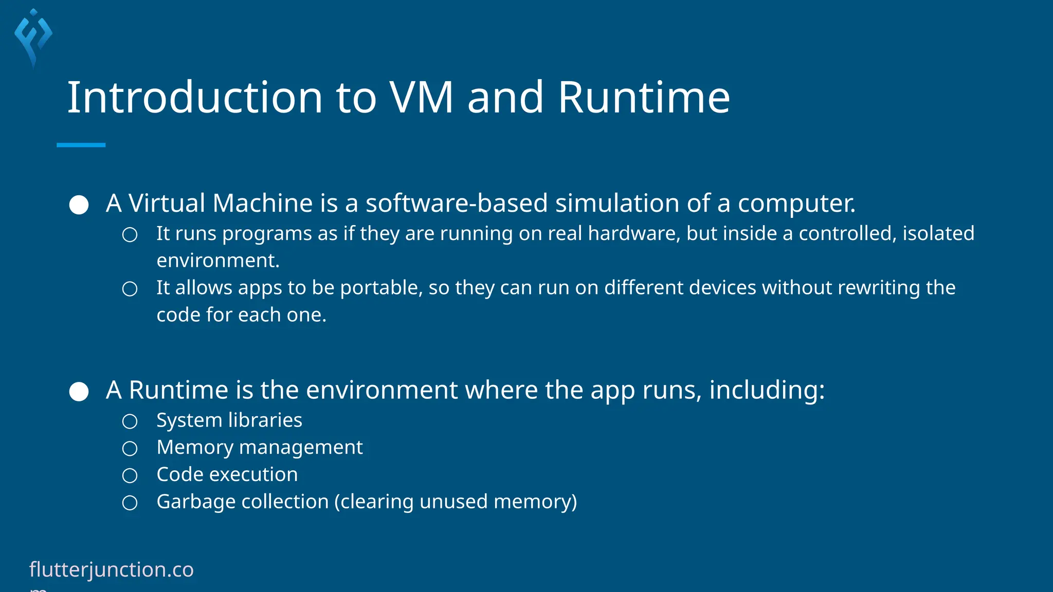 Introduction to VM and Runtime
● A Virtual Machine is a software-based simulation of a computer.
○ It runs programs as if they are running on real hardware, but inside a controlled, isolated
environment.
○ It allows apps to be portable, so they can run on different devices without rewriting the
code for each one.
● A Runtime is the environment where the app runs, including:
○ System libraries
○ Memory management
○ Code execution
○ Garbage collection (clearing unused memory)
flutterjunction.co
 