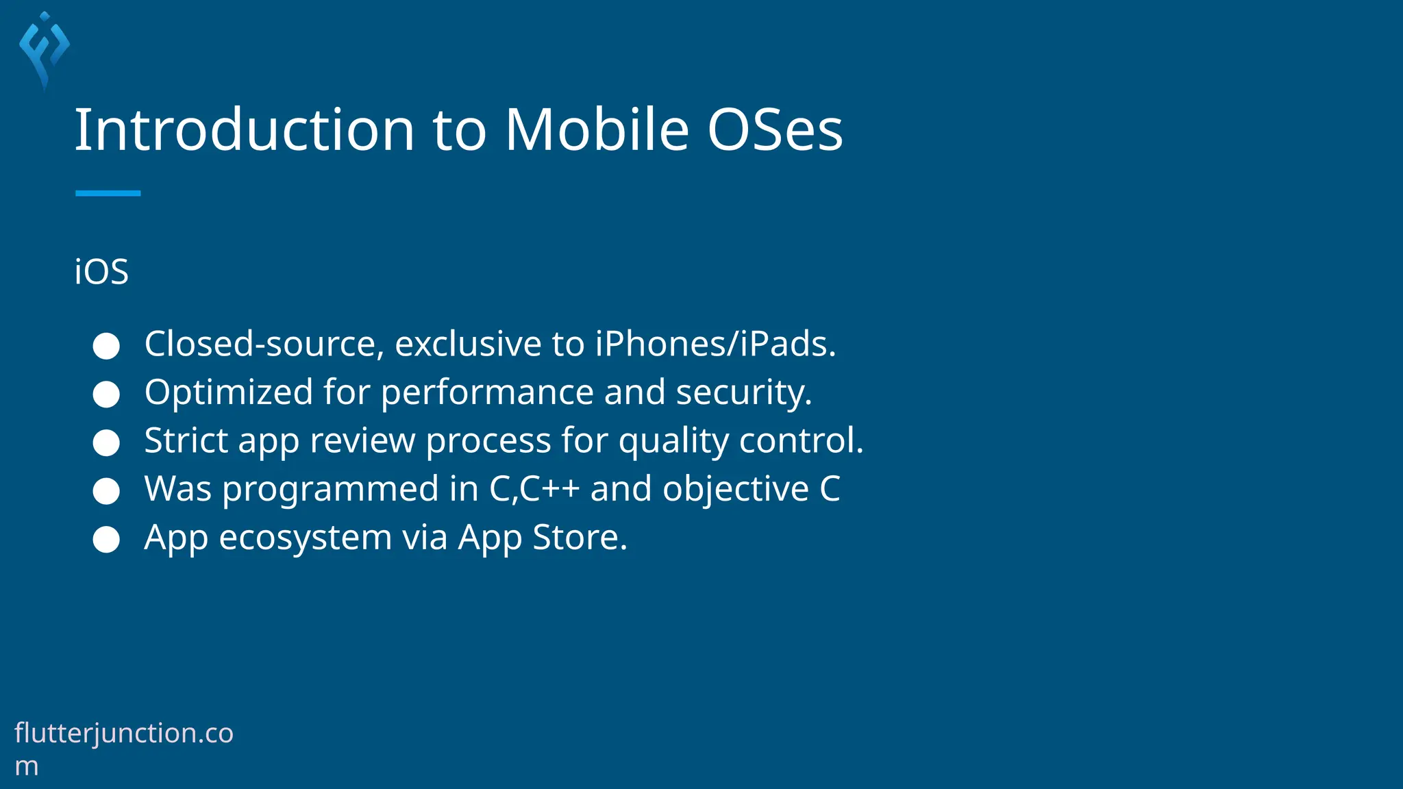 Introduction to Mobile OSes
iOS
● Closed-source, exclusive to iPhones/iPads.
● Optimized for performance and security.
● Strict app review process for quality control.
● Was programmed in C,C++ and objective C
● App ecosystem via App Store.
flutterjunction.co
m
 