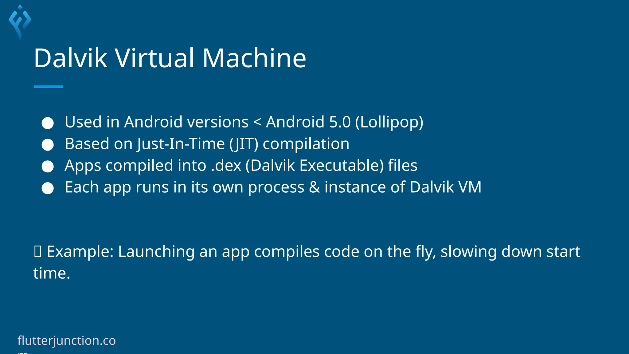 Dalvik Virtual Machine
● Used in Android versions < Android 5.0 (Lollipop)
● Based on Just-In-Time (JIT) compilation
● Apps compiled into .dex (Dalvik Executable) files
● Each app runs in its own process & instance of Dalvik VM
🧩 Example: Launching an app compiles code on the fly, slowing down start
time.
flutterjunction.co
 