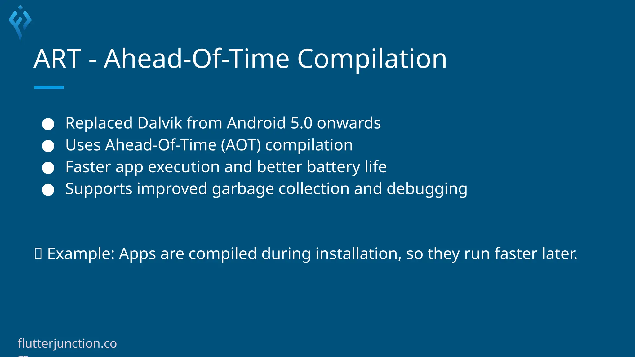 ART - Ahead-Of-Time Compilation
● Replaced Dalvik from Android 5.0 onwards
● Uses Ahead-Of-Time (AOT) compilation
● Faster app execution and better battery life
● Supports improved garbage collection and debugging
🧪 Example: Apps are compiled during installation, so they run faster later.
flutterjunction.co
 