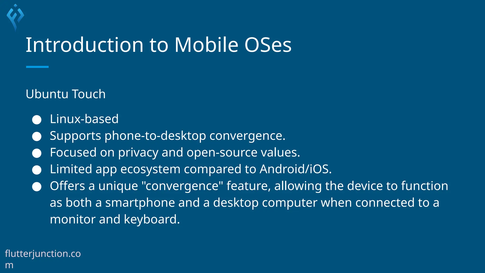 Introduction to Mobile OSes
Ubuntu Touch
● Linux-based
● Supports phone-to-desktop convergence.
● Focused on privacy and open-source values.
● Limited app ecosystem compared to Android/iOS.
● Offers a unique "convergence" feature, allowing the device to function
as both a smartphone and a desktop computer when connected to a
monitor and keyboard.
flutterjunction.co
m
 