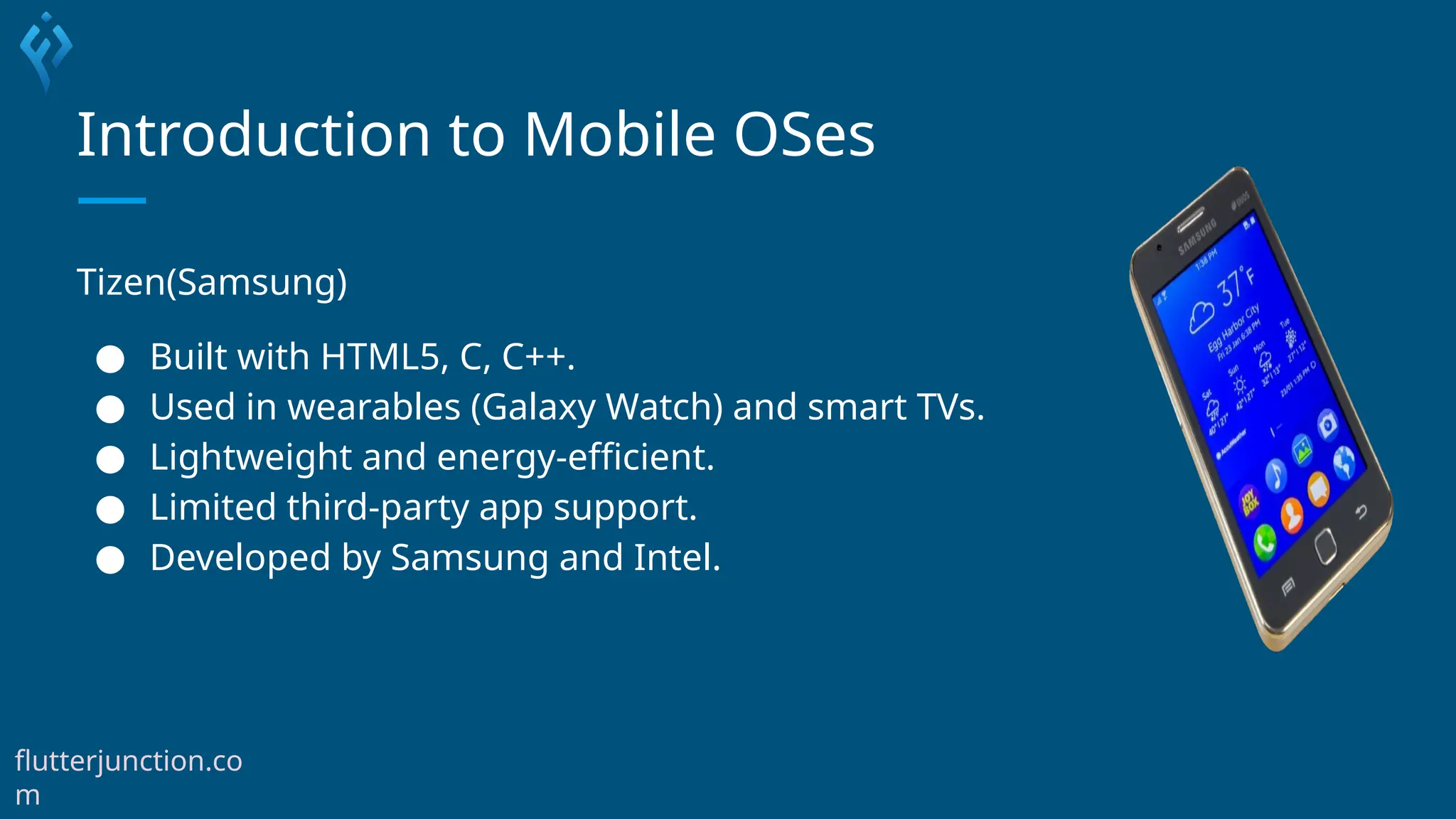 Introduction to Mobile OSes
Tizen(Samsung)
● Built with HTML5, C, C++.
● Used in wearables (Galaxy Watch) and smart TVs.
● Lightweight and energy-efficient.
● Limited third-party app support.
● Developed by Samsung and Intel.
flutterjunction.co
m
 
