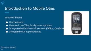 Introduction to Mobile OSes
Windows Phone
● Discontinued
● Featured Live Tiles for dynamic updates.
● Integrated with Microsoft services (Office, OneDrive).
● Struggled with app shortages.
flutterjunction.co
m
 