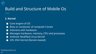 Build and Structure of Mobile Os
2. Kernel
● Core engine of OS
● Boss or conductor of computer’s brain
● Interacts with hardware
● Manages hardware, memory, CPU and processes
● Android: Modified Linux Kernel
● iOS: XNU Kernel (Darwin-based)
flutterjunction.co
m
 