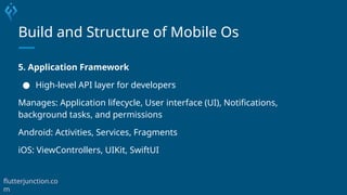 Build and Structure of Mobile Os
5. Application Framework
● High-level API layer for developers
Manages: Application lifecycle, User interface (UI), Notifications,
background tasks, and permissions
Android: Activities, Services, Fragments
iOS: ViewControllers, UIKit, SwiftUI
flutterjunction.co
m
 