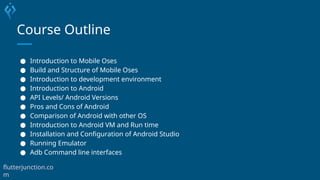 Course Outline
● Introduction to Mobile Oses
● Build and Structure of Mobile Oses
● Introduction to development environment
● Introduction to Android
● API Levels/ Android Versions
● Pros and Cons of Android
● Comparison of Android with other OS
● Introduction to Android VM and Run time
● Installation and Configuration of Android Studio
● Running Emulator
● Adb Command line interfaces
flutterjunction.co
m
 