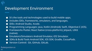 Development Environment
● It's the tools and technologies used to build mobile apps.
● Includes IDEs, frameworks, emulators, and languages.
● IDEs: Android Studio, Xcode.
● Programming Languages: Java, Kotlin (Android); Swift, Objective-C (iOS).
● Frameworks Flutter, React Native (cross-platform); Jetpack, UIKit
(native).
● Emulators/Simulators Android Emulator, iOS Simulator.
● SDKs & Build Tools Android SDK, iOS SDK; Gradle, CocoaPods.
● Version Control: Git, GitHub, GitLab.
flutterjunction.co
m
 