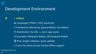 Development Environment
🌍 1. HTML5
💻 Languages: HTML5, CSS3, JavaScript
🧰 Frameworks: Bootstrap, jQuery Mobile, Foundation
📦 Distribution: Via URL — not in app stores
🔍 Examples: Wikipedia Mobile, old Facebook Mobile
🏆 Pros: Single codebase, quick updates
⚠️Cons: No native access, limited offline support
flutterjunction.co
m
 