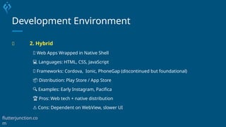 Development Environment
🧪 2. Hybrid
🧠 Web Apps Wrapped in Native Shell
💻 Languages: HTML, CSS, JavaScript
🧰 Frameworks: Cordova, Ionic, PhoneGap (discontinued but foundational)
📦 Distribution: Play Store / App Store
🔍 Examples: Early Instagram, Pacifica
🏆 Pros: Web tech + native distribution
⚠️Cons: Dependent on WebView, slower UI
flutterjunction.co
m
 