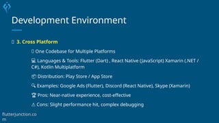 Development Environment
🔄 3. Cross Platform
🔁 One Codebase for Multiple Platforms
💻 Languages & Tools: Flutter (Dart) , React Native (JavaScript) Xamarin (.NET /
C#), Kotlin Multiplatform
📦 Distribution: Play Store / App Store
🔍 Examples: Google Ads (Flutter), Discord (React Native), Skype (Xamarin)
🏆 Pros: Near-native experience, cost-effective
⚠️Cons: Slight performance hit, complex debugging
flutterjunction.co
m
 