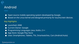 Android
● Open-source mobile operating system developed by Google.
● Based on the Linux kernel and designed primarily for touchscreen devices.
Key Highlights
● Launched: 2008
● Current Owner: Google
● Programming Languages: Java, Kotlin, C++
● App Store: Google Play Store
● Uses: Smartphones, Tablets, TVs, Smartwatches, Cars (Android Auto)
flutterjunction.co
 