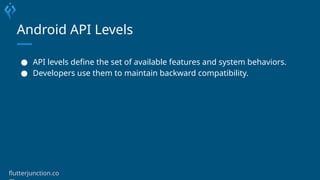 Android API Levels
● API levels define the set of available features and system behaviors.
● Developers use them to maintain backward compatibility.
flutterjunction.co
 