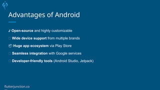Advantages of Android
🔓 Open-source and highly customizable
🌐 Wide device support from multiple brands
📦 Huge app ecosystem via Play Store
🔄 Seamless integration with Google services
🔧 Developer-friendly tools (Android Studio, Jetpack)
flutterjunction.co
 
