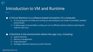 Introduction to VM and Runtime
● A Virtual Machine is a software-based simulation of a computer.
○ It runs programs as if they are running on real hardware, but inside a controlled, isolated
environment.
○ It allows apps to be portable, so they can run on different devices without rewriting the
code for each one.
● A Runtime is the environment where the app runs, including:
○ System libraries
○ Memory management
○ Code execution
○ Garbage collection (clearing unused memory)
flutterjunction.co
 