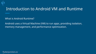 Introduction to Android VM and Runtime
What is Android Runtime?
Android uses a Virtual Machine (VM) to run apps, providing isolation,
memory management, and performance optimization.
flutterjunction.co
 