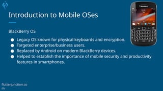 Introduction to Mobile OSes
BlackBerry OS
● Legacy OS known for physical keyboards and encryption.
● Targeted enterprise/business users.
● Replaced by Android on modern BlackBerry devices.
● Helped to establish the importance of mobile security and productivity
features in smartphones.
flutterjunction.co
m
 