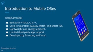 Introduction to Mobile OSes
Tizen(Samsung)
● Built with HTML5, C, C++.
● Used in wearables (Galaxy Watch) and smart TVs.
● Lightweight and energy-efficient.
● Limited third-party app support.
● Developed by Samsung and Intel.
flutterjunction.co
m
 