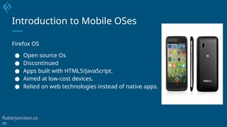 Introduction to Mobile OSes
Firefox OS
● Open source Os
● Discontinued
● Apps built with HTML5/JavaScript.
● Aimed at low-cost devices.
● Relied on web technologies instead of native apps.
flutterjunction.co
m
 