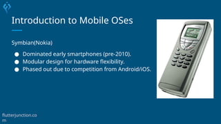 Introduction to Mobile OSes
Symbian(Nokia)
● Dominated early smartphones (pre-2010).
● Modular design for hardware flexibility.
● Phased out due to competition from Android/iOS.
flutterjunction.co
m
 