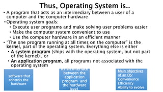 Thus, Operating System is..
• A program that acts as an intermediary between a user of a
computer and the computer hardware
• Operating system goals:
• Execute user programs and make solving user problems easier
• Make the computer system convenient to use
• Use the computer hardware in an efficient manner
• “The one program running at all times on the computer” is the
kernel, part of the operating system. Everything else is either
• A system program (ships with the operating system, but not part
of the kernel) , or
• An application program, all programs not associated with the
operating system
software that
controls the
hardware
Its an interface
between the
application
program and
the hardware
level.
Main objectives
of an OS:
Convenience
Efficiency
Ability to evolve
 