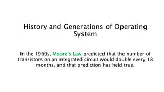 History and Generations of Operating
System
In the 1960s, Moore’s Law predicted that the number of
transistors on an integrated circuit would double every 18
months, and that prediction has held true.
 