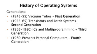 History of Operating Systems
Generations:
• (1945–55) Vacuum Tubes – First Generation
• (1955–65) Transistors and Batch Systems –
Second Generation
• (1965–1980) ICs and Multiprogramming – Third
Generation
• (1980–Present) Personal Computers – Fourth
Generation
 