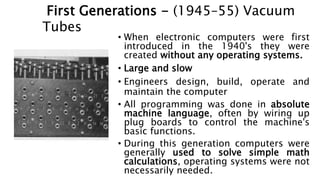 History of Operating Systems
• When electronic computers were first
introduced in the 1940's they were
created without any operating systems.
• Large and slow
• Engineers design, build, operate and
maintain the computer
• All programming was done in absolute
machine language, often by wiring up
plug boards to control the machine's
basic functions.
• During this generation computers were
generally used to solve simple math
calculations, operating systems were not
necessarily needed.
First Generations - (1945–55) Vacuum
Tubes
 