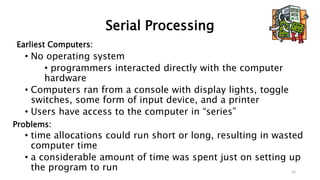 Serial Processing
Earliest Computers:
• No operating system
• programmers interacted directly with the computer
hardware
• Computers ran from a console with display lights, toggle
switches, some form of input device, and a printer
• Users have access to the computer in “series”
Problems:
• time allocations could run short or long, resulting in wasted
computer time
• a considerable amount of time was spent just on setting up
the program to run 16
 