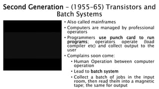 Second Generation – (1955–65) Transistors and
Batch Systems
• Also called mainframes
• Computers are managed by professional
operators
• Programmers use punch card to run
programs; operators operate (load
compiler etc) and collect output to the
user
• Complains soon come:
• Human Operation between computer
operation
• Lead to batch system
• Collect a batch of jobs in the input
room, then read them into a magnetic
tape; the same for output
 