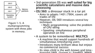 • 3rd generation OS was well suited for big
scientific calculations and massive data
processing
• OS/360: a dinosaur stuck in a tar pit
• Aims to adapts 1401/7904, covers all
trades of life
• However, OS/360 introduces several key
techniques
• Multi-programming: solve the problem
of CPU idling
• Spooling: simultaneous peripheral
operation on line
• A system to be remembered: MULTICS
• A machine that would support hundreds of
simultaneous timesharing users
• Introduces many brilliant ideas but enjoys
no commercial success
• Its step-child is the well-known and time-
Figure 1-5. A
multiprogramming
system with three jobs
in memory.
 