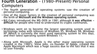 • The fourth generation of operating systems saw the creation of
personal computing.
• One of the major factors in the creation of personal computing was
the birth of Microsoft and the Windows operating system.
• Bill Gates introduced the MS-DOS in 1981 although it was effective -
difficult for people who tried to understand its cryptic commands.
• Windows went on to become the largest operating system used in
technology today with releases of Windows 95, Windows 98, Windows
XP (Which is currently the most used operating system to this day),
and their latest operating system Windows 11.
• Along with Microsoft, Apple is the other major operating system
created in the 1980's. Steve Jobs, co-founder of Apple, created the
Apple Macintosh which was a huge success due to the fact that it was
so user friendly.
Fourth Generation – (1980–Present) Personal
Computers
 