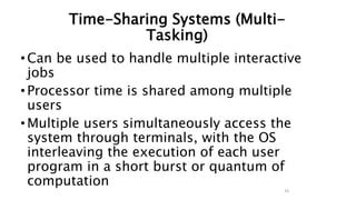 Time-Sharing Systems (Multi-
Tasking)
•Can be used to handle multiple interactive
jobs
•Processor time is shared among multiple
users
•Multiple users simultaneously access the
system through terminals, with the OS
interleaving the execution of each user
program in a short burst or quantum of
computation
25
 