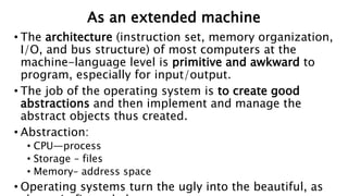 As an extended machine
• The architecture (instruction set, memory organization,
I/O, and bus structure) of most computers at the
machine-language level is primitive and awkward to
program, especially for input/output.
• The job of the operating system is to create good
abstractions and then implement and manage the
abstract objects thus created.
• Abstraction:
• CPU—process
• Storage – files
• Memory– address space
• Operating systems turn the ugly into the beautiful, as
 