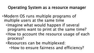 Operating System as a resource manager
•Modern OS runs multiple programs of
multiple users at the same time
•Imagine what would happen if several
programs want to print at the same time?
•How to account the resource usage of each
process?
•Resources can be multiplexed:
•How to ensure fairness and efficiency?
 