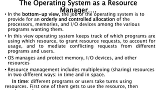 The Operating System as a Resource
Manager….
• In the bottom-up view, the job of the operating system is to
provide for an orderly and controlled allocation of the
processors, memories, and I/O devices among the various
programs wanting them.
• In this view operating system keeps track of which programs are
using which resource, to grant resource requests, to account for
usage, and to mediate conflicting requests from different
programs and users.
• OS manages and protect memory, I/O devices, and other
resources
• Resource management includes multiplexing (sharing) resources
in two different ways: in time and in space.
In time: different programs or users take turns using
resources. First one of them gets to use the resource, then
 