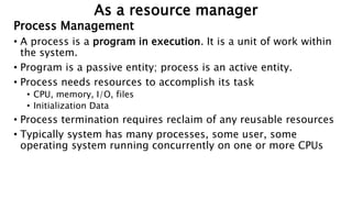 Process Management
• A process is a program in execution. It is a unit of work within
the system.
• Program is a passive entity; process is an active entity.
• Process needs resources to accomplish its task
• CPU, memory, I/O, files
• Initialization Data
• Process termination requires reclaim of any reusable resources
• Typically system has many processes, some user, some
operating system running concurrently on one or more CPUs
As a resource manager
 