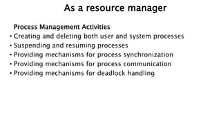 As a resource manager
Process Management Activities
• Creating and deleting both user and system processes
• Suspending and resuming processes
• Providing mechanisms for process synchronization
• Providing mechanisms for process communication
• Providing mechanisms for deadlock handling
 