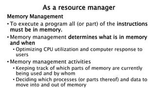 Memory Management
• To execute a program all (or part) of the instructions
must be in memory.
• Memory management determines what is in memory
and when
• Optimizing CPU utilization and computer response to
users
• Memory management activities
• Keeping track of which parts of memory are currently
being used and by whom
• Deciding which processes (or parts thereof) and data to
move into and out of memory
As a resource manager
 