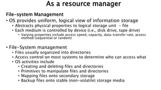 As a resource manager
File-system Management
• OS provides uniform, logical view of information storage
• Abstracts physical properties to logical storage unit - file
• Each medium is controlled by device (i.e., disk drive, tape drive)
• Varying properties include access speed, capacity, data-transfer rate, access
method (sequential or random)
• File-System management
• Files usually organized into directories
• Access control on most systems to determine who can access what
• OS activities include
• Creating and deleting files and directories
• Primitives to manipulate files and directories
• Mapping files onto secondary storage
• Backup files onto stable (non-volatile) storage media
 