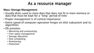 Mass-Storage Management
• Usually disks used to store data that does not fit in main memory or
data that must be kept for a “long” period of time
• Proper management is of central importance
• Entire speed of computer operation hinges on disk subsystem and its
algorithms
• OS activities
• Mounting and unmounting
• Free-space management
• Storage allocation
• Disk scheduling
• Partitioning
• Protection
As a resource manager
 