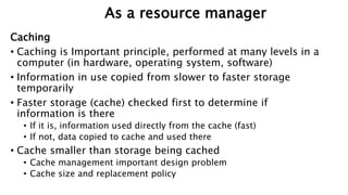 Caching
• Caching is Important principle, performed at many levels in a
computer (in hardware, operating system, software)
• Information in use copied from slower to faster storage
temporarily
• Faster storage (cache) checked first to determine if
information is there
• If it is, information used directly from the cache (fast)
• If not, data copied to cache and used there
• Cache smaller than storage being cached
• Cache management important design problem
• Cache size and replacement policy
As a resource manager
 